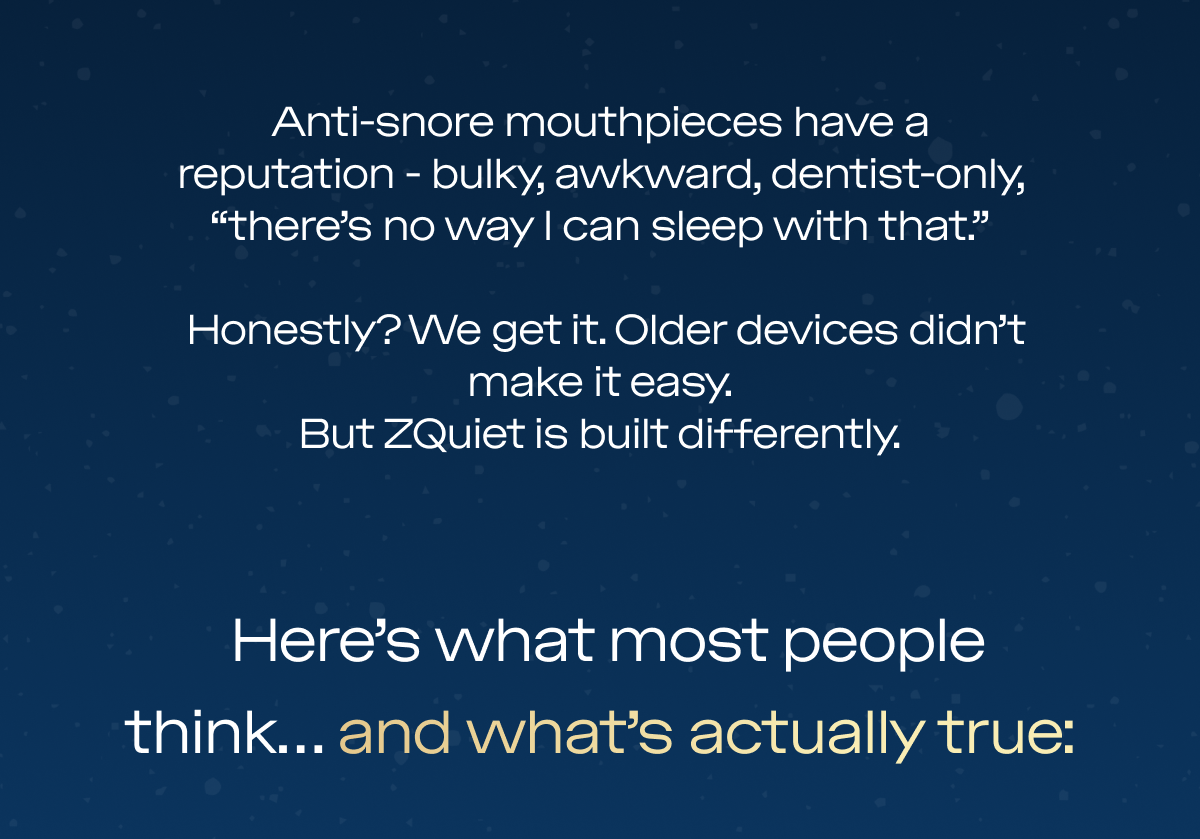 Anti-snore mouthpieces have a reputation - bulky, awkward, dentist-only, “there’s no way I can sleep with that.”  Honestly? We get it. Older devices didn’t make it easy. But ZQuiet is built differently.  Here’s what most people think… and what’s actually true: