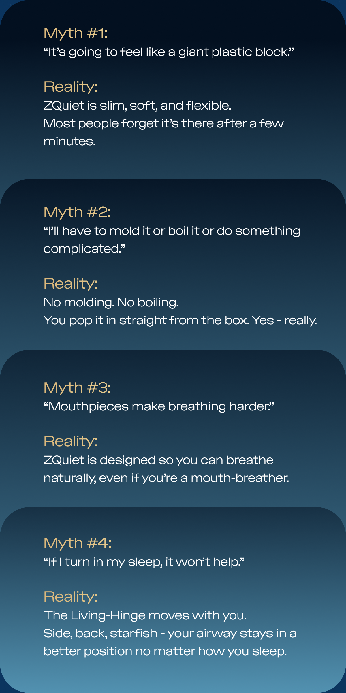Myth #1: “It’s going to feel like a giant plastic block.” Reality: ZQuiet is slim, soft, and flexible.  Most people forget it’s there after a few minutes. Myth #2: “I’ll have to mold it or boil it or do something complicated.” Reality: No molding. No boiling.  You pop it in straight from the box. Yes - really. Myth #3: “Mouthpieces make breathing harder.” Reality: ZQuiet is designed so you can breathe naturally, even if you’re a mouth-breather.  No tight seal. No forced nasal breathing. Myth #4: “If I turn in my sleep, it won’t help.” Reality: The Living-Hinge moves with you.  Side, back, starfish - your airway stays in a better position no matter how you sleep.