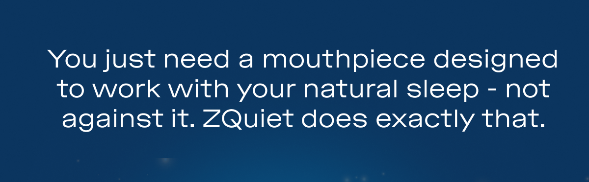 You just need a mouthpiece designed to work with your natural sleep - not against it. ZQuiet does exactly that.  &nbsp; Try it with $12 off using code JOLLY12.