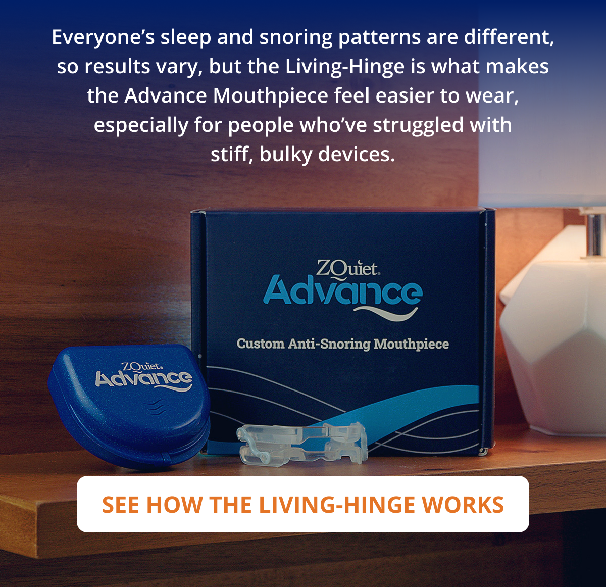 Everyone’s sleep and snoring patterns are different, so results vary, but the Living-Hinge is what makes the Advance Mouthpiece feel easier to wear, especially for people who’ve struggled with stiff, bulky devices.