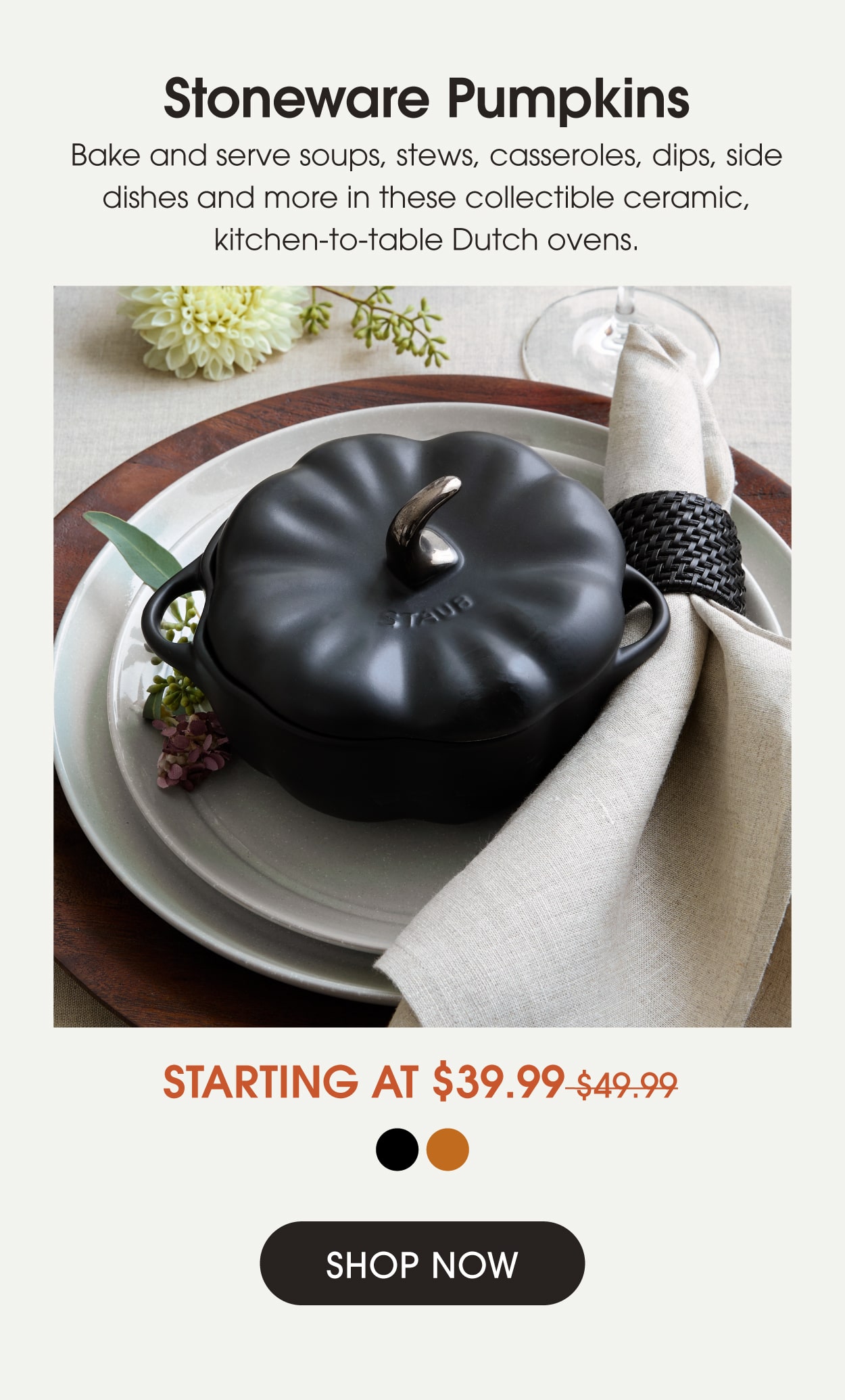 Stoneware Pumpkins Starting at $39.99: Bake and serve soups, stews, casseroles, dips, side dishes and more in these collectible ceramic Dutch ovens.