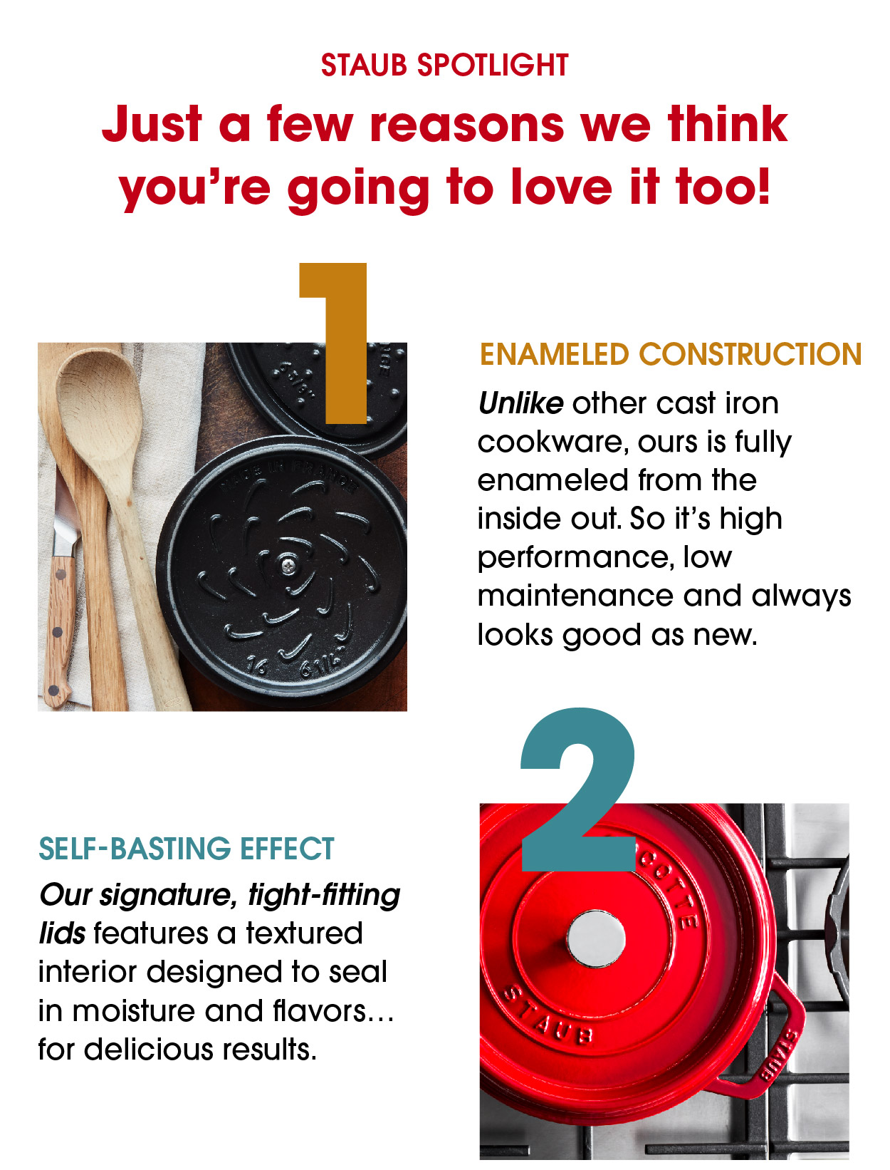 Just a few reasons we think you’re going to love it too!  +Enameled construction Unlike other cast iron cookware, ours is fully enameled from the inside out. So it’s high performance, low maintenance and always looks good as new.  +Self-Basting Effect Our signature, tight-fitting lids features a textured interior designed to seal in moisture and flavors…for delicious results. 