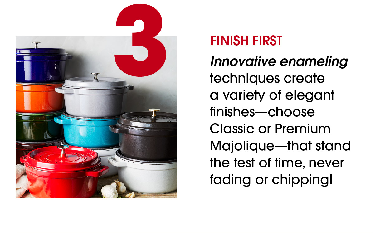 Finish first Innovative enameling techniques create a variety of elegant finishes—choose Classic or Premium Majolique—that stand the test of time, never fading or chipping! 