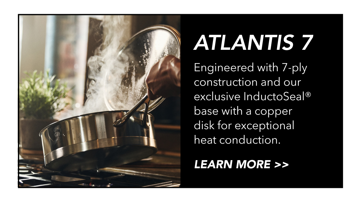 Atlantis 7 Series: Engineered with 7-ply construction and our exclusive InductoSeal base with a copper disk.