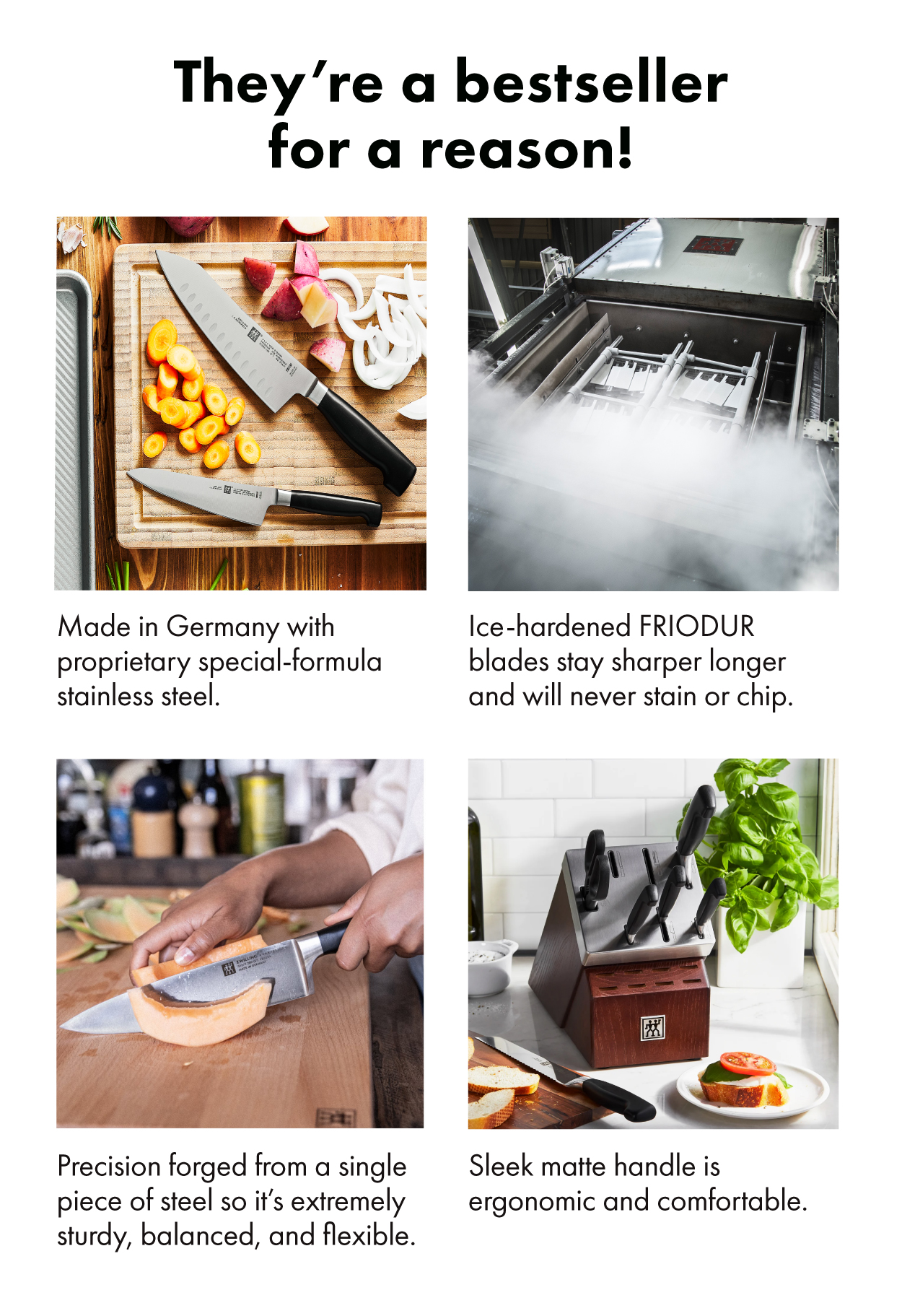 They’re a bestseller for a reason! +Made in Germany with proprietary special-formula stainless steel. +Ice-hardened FRIODUR blades stay sharper longer and will never stain or chip.  Module 3 Precision forged from a single piece of steel so it’s exceptionally sturdy, balanced, and flexible. +Sleek matte handle is ergonomic and comfortable. 