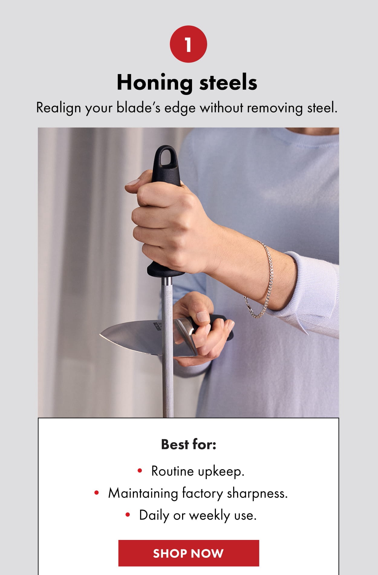 1: Honing steels. Realign your blade’s edge without removing steel. Best for: Routine upkeep. Maintaining factory sharpness. Daily or weekly use. Shop now.
