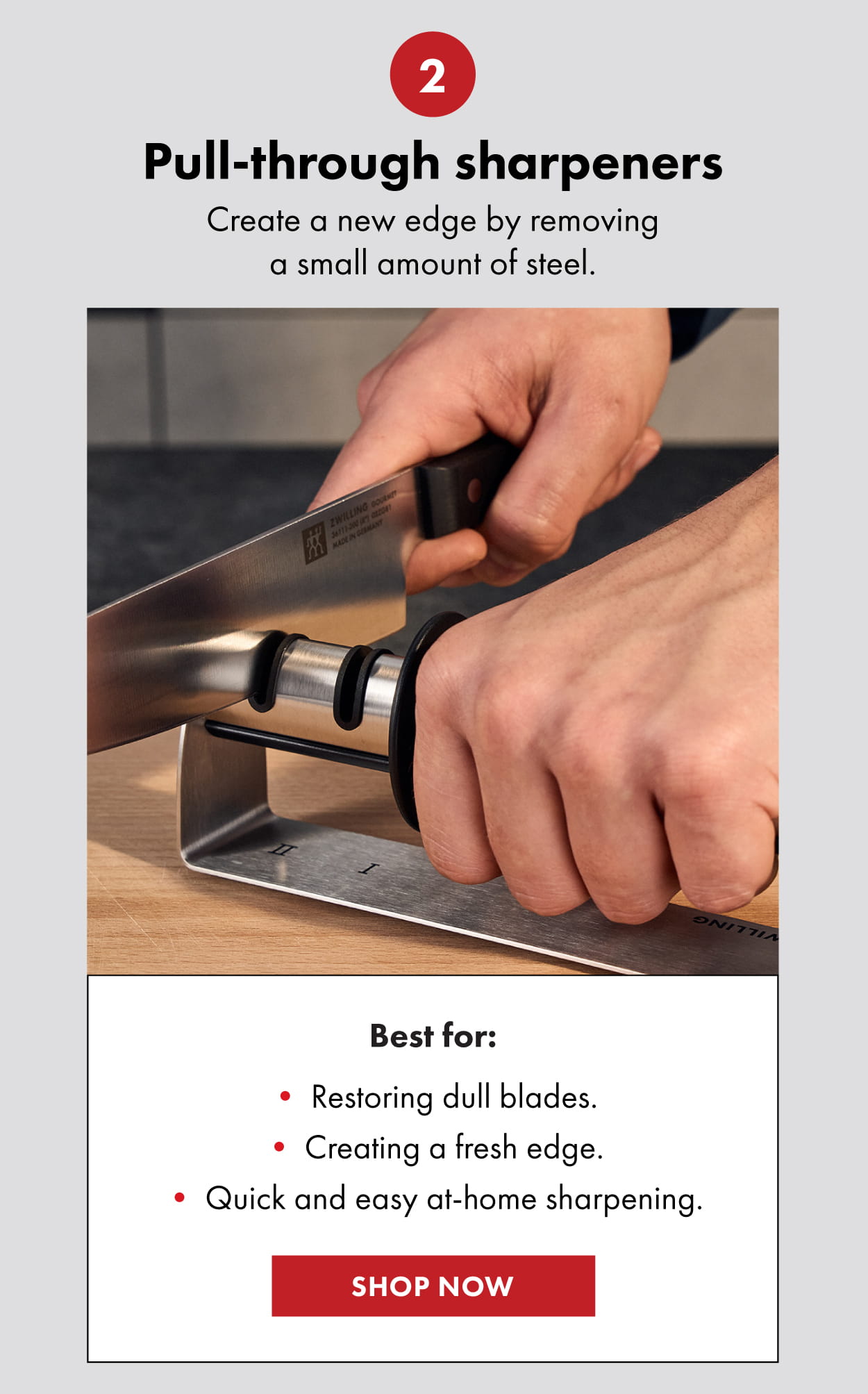 2: Pull-through sharpeners. Create a new edge by removing a small amount of steel. Best for: Restoring dull blades. Creating a fresh edge. Quick and easy at-home sharpening. Shop now.