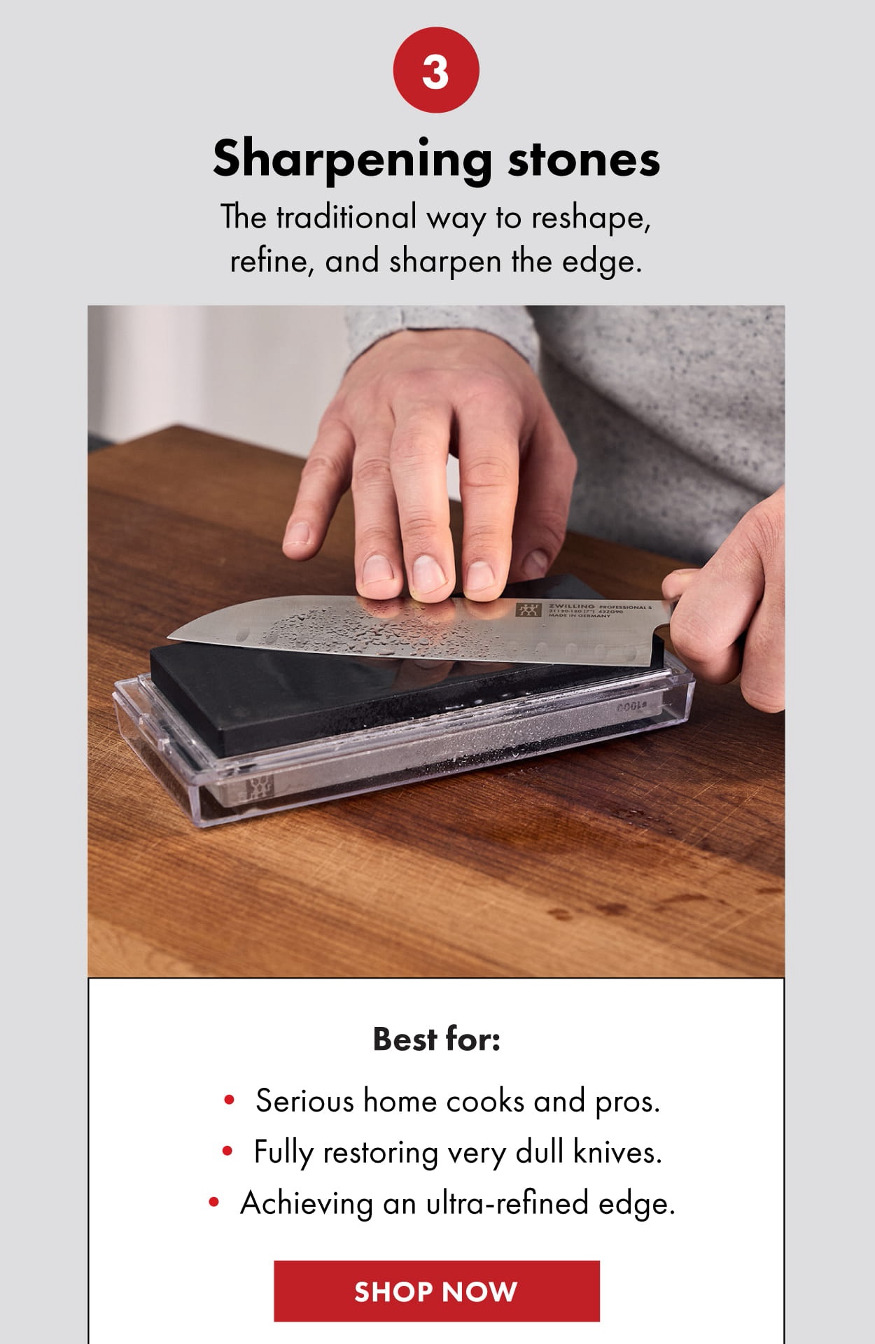 3: Sharpening stones. The traditional way to reshape, refine, and sharpen the edge. Best for: Serious home cooks and pros. Fully restoring very dull knives. Achieving an ultra-refined edge. Shop now.
